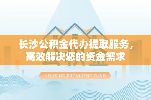 滕州长沙公积金代办提取服务，高效解决您的资金需求