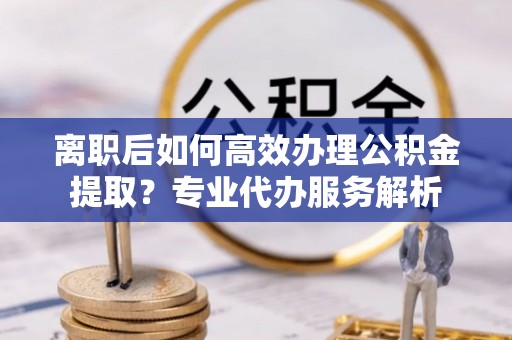 滕州离职后如何高效办理公积金提取？专业代办服务解析