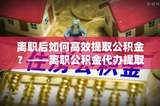 滕州离职后如何高效提取公积金？——离职公积金代办提取全流程解析