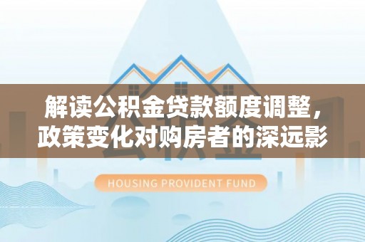 滕州解读公积金贷款额度调整，政策变化对购房者的深远影响