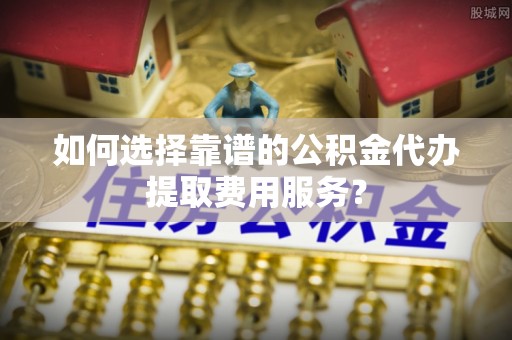 滕州如何选择靠谱的公积金代办提取费用服务？