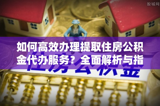 滕州如何高效办理提取住房公积金代办服务？全面解析与指南