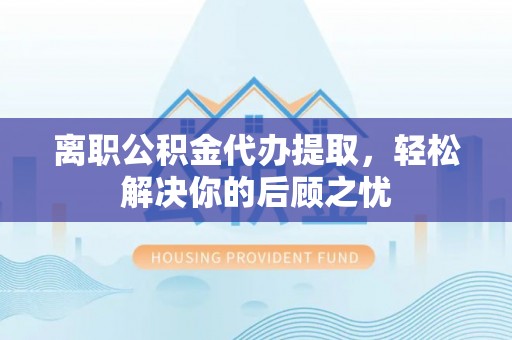 滕州离职公积金代办提取，轻松解决你的后顾之忧