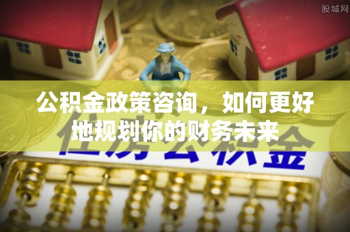 滕州公积金政策咨询，如何更好地规划你的财务未来