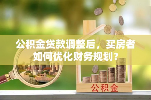 滕州公积金贷款调整后，买房者如何优化财务规划？