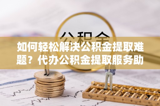 滕州如何轻松解决公积金提取难题？代办公积金提取服务助您一臂之力