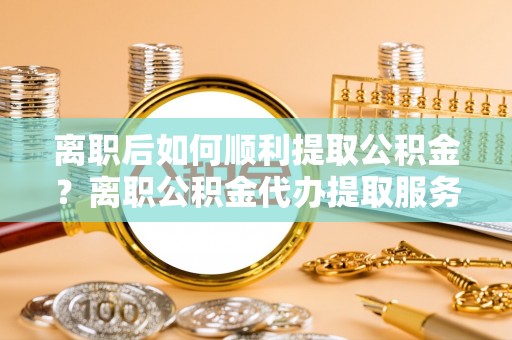 滕州离职后如何顺利提取公积金？离职公积金代办提取服务助力无忧办理