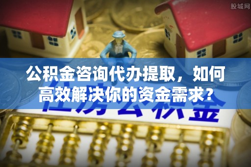 滕州公积金咨询代办提取，如何高效解决你的资金需求？