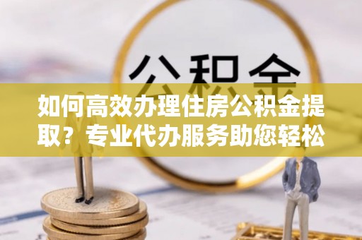 滕州如何高效办理住房公积金提取？专业代办服务助您轻松解决难题