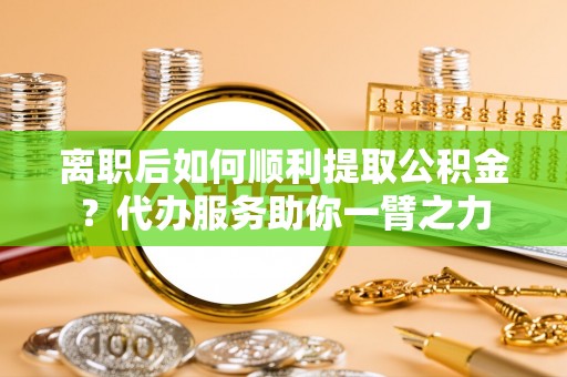 滕州离职后如何顺利提取公积金？代办服务助你一臂之力