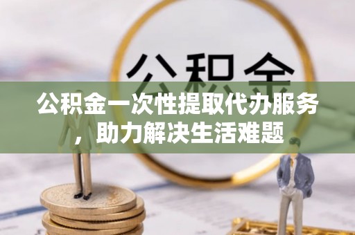 滕州公积金一次性提取代办服务，助力解决生活难题