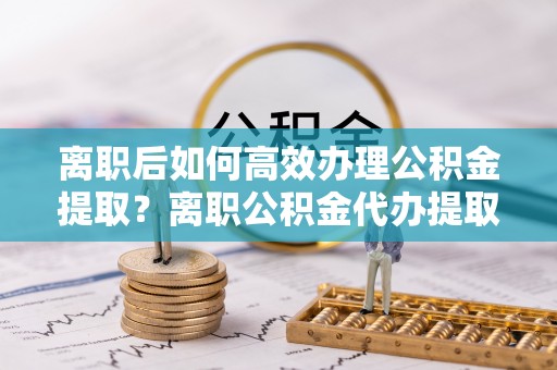 滕州离职后如何高效办理公积金提取？离职公积金代办提取全攻略